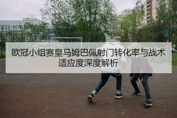 欧冠小组赛皇马姆巴佩射门转化率与战术适应度深度解析